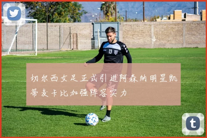 切尔西女足正式引进阿森纳明星凯蒂麦卡比加强阵容实力