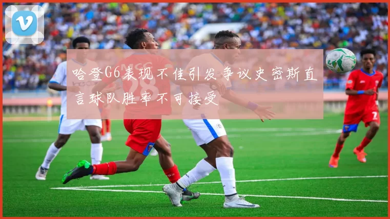 哈登G6表现不佳引发争议史密斯直言球队胜率不可接受