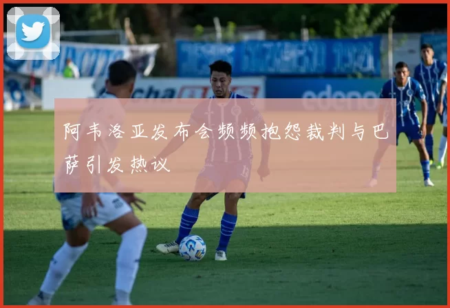 阿韦洛亚发布会频频抱怨裁判与巴萨引发热议