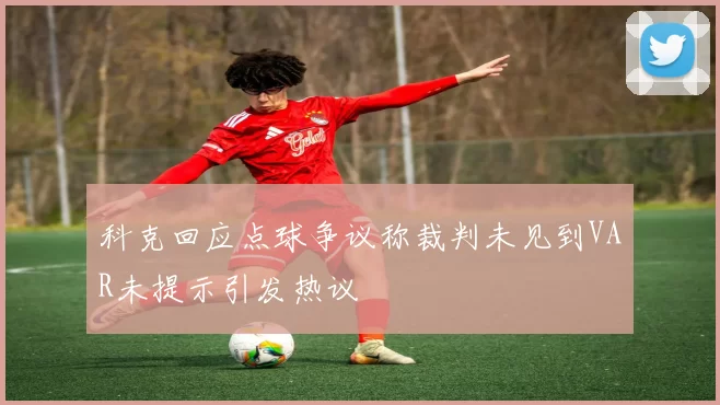 科克回应点球争议称裁判未见到VAR未提示引发热议