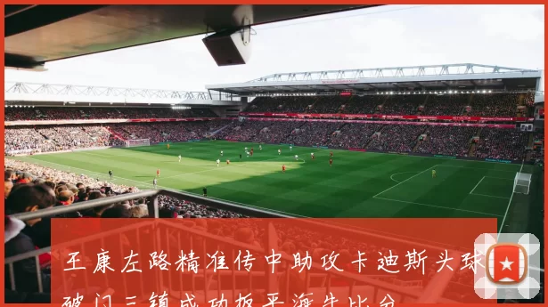 王康左路精准传中助攻卡迪斯头球破门三镇成功扳平海牛比分