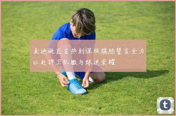 麦迪逊直言热刺保级尴尬誓言全力以赴捍卫队徽与球迷荣耀