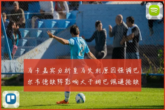 马卡嘉宾分析皇马失利原因强调巴尔韦德缺阵影响大于姆巴佩逼抢缺失