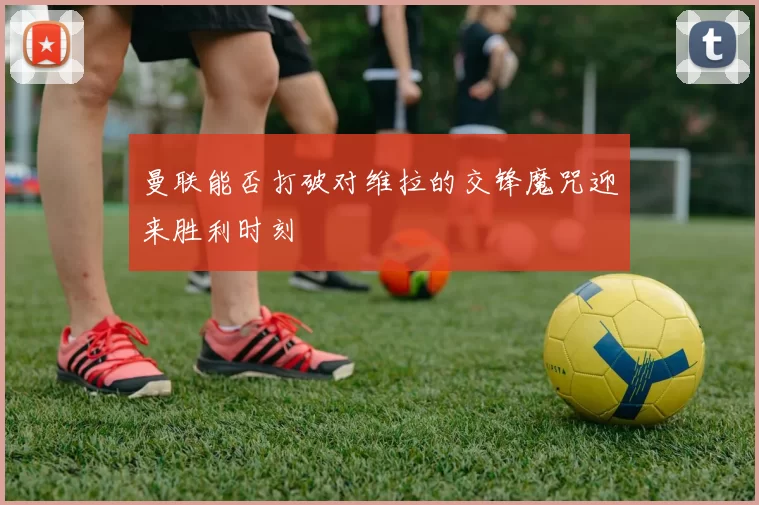 曼联能否打破对维拉的交锋魔咒迎来胜利时刻