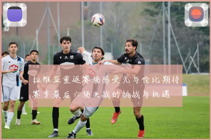 拉维亚重返赛场感受无与伦比期待赛季最后六场决战的挑战与机遇