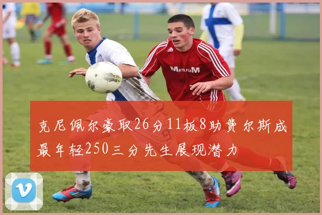克尼佩尔豪取26分11板8助费尔斯成最年轻250三分先生展现潜力