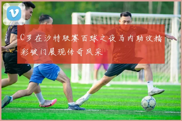 C罗在沙特联赛百球之夜马内助攻精彩破门展现传奇风采