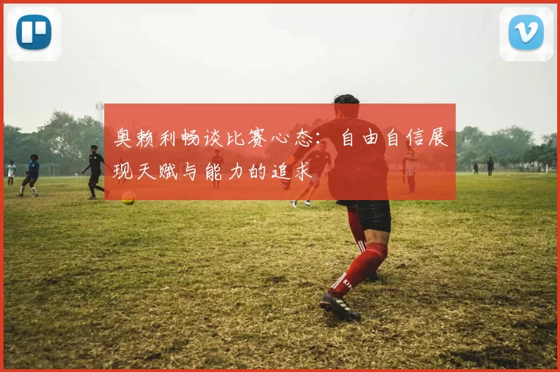 奥赖利畅谈比赛心态：自由自信展现天赋与能力的追求