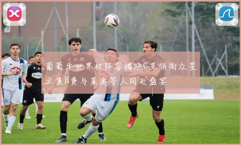 葡萄牙世界杯阵容揭晓C罗领衔众星云集B费与莱奥等人同赴盛宴