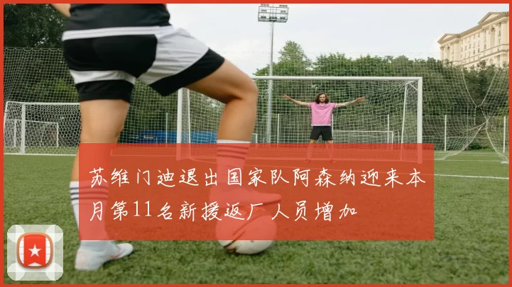 苏维门迪退出国家队阿森纳迎来本月第11名新援返厂人员增加