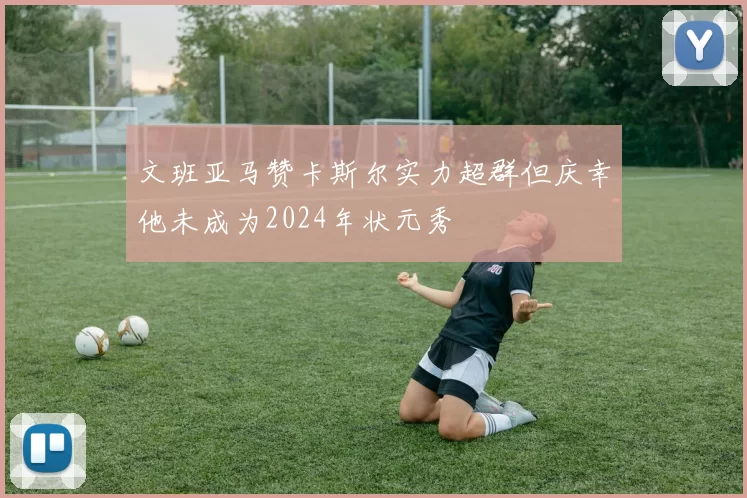文班亚马赞卡斯尔实力超群但庆幸他未成为2024年状元秀