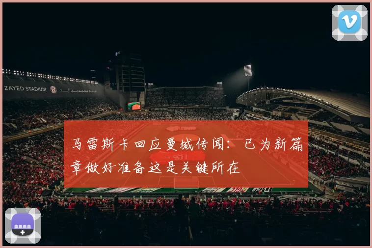 马雷斯卡回应曼城传闻：已为新篇章做好准备这是关键所在