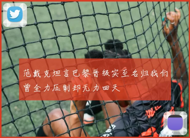 范戴克坦言巴黎晋级实至名归我们曾全力压制却无力回天
