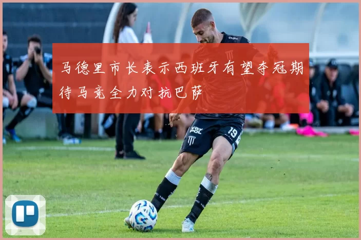 马德里市长表示西班牙有望夺冠期待马竞全力对抗巴萨