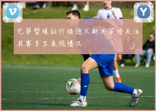 巴萨暂缓拉什福德买断决策将关注其赛季末表现情况