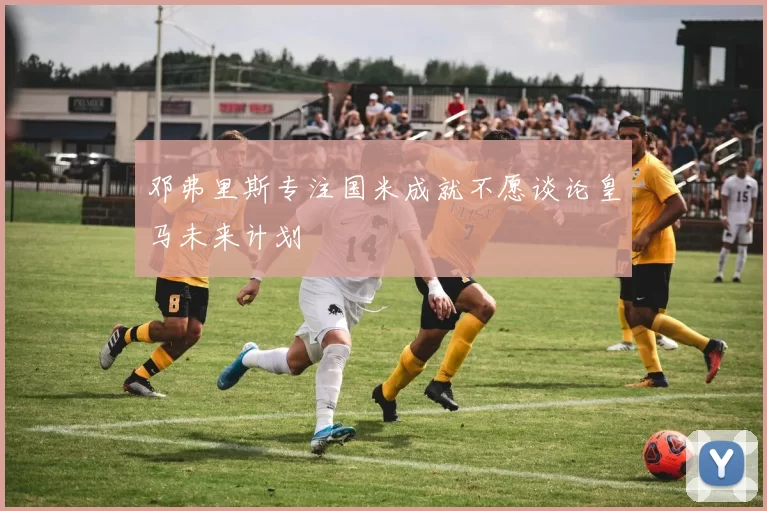 邓弗里斯专注国米成就不愿谈论皇马未来计划